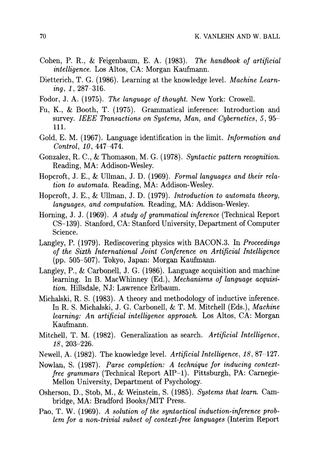 70 K. VANLEHN AND W. BALL Cohen, P. R., & Feigenbaum, E. A. (1983). The handbook of artificial intelligence. Los Altos, CA: Morgan Kaufmann. Dietterich, T. G. (1986). Learning at the knowledge level.