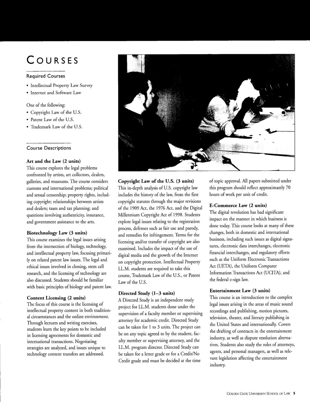 COURSES Required Courses Intellectual Property Law Survey Internet and Sofuvare Law One of the following: Copyright Law of the u.s. Patent Law of the U.S. Trademark Law of the U.S. Course Descriptions Art and the Law (2 units) This course explores the legal problems confronted by artists, art collectors, dealers, galleries, and museums.