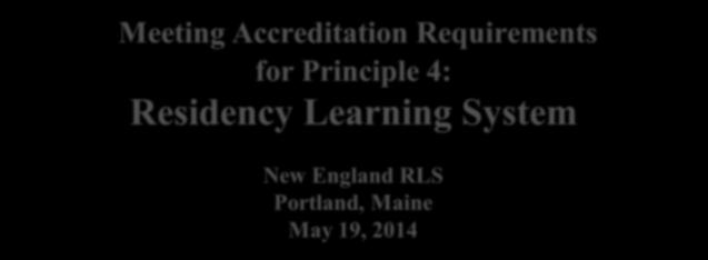 Meeting Accreditation Requirements for Principle 4: Residency Learning System New England RLS Portland, Maine May 19, 2014 William A. Miller, Pharm.D.