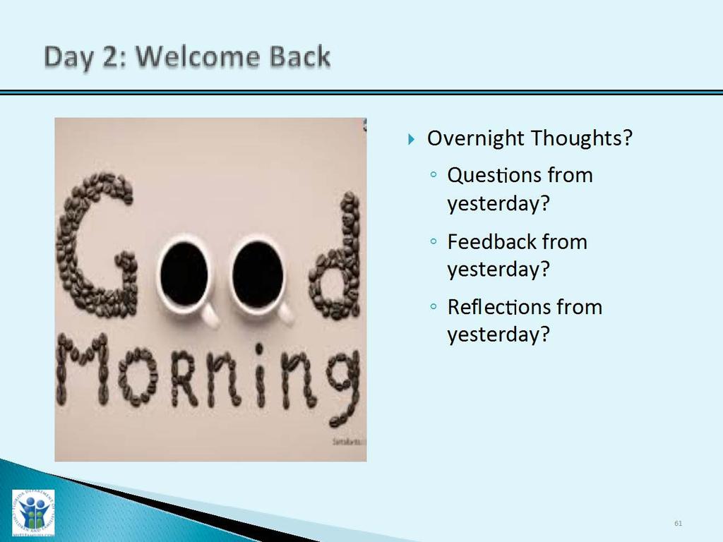 Day 2: Welcome Back 10-15 Minutes for Welcome Back and Overview of Agenda Slide Purpose: 1. To provide an introduction for Day 2. Trainer Narrative: 1. Welcome participants back for Day 2. 2. Inquire if there are any reflections or comments that anyone would like to share that they had last night after Day 1 of training.