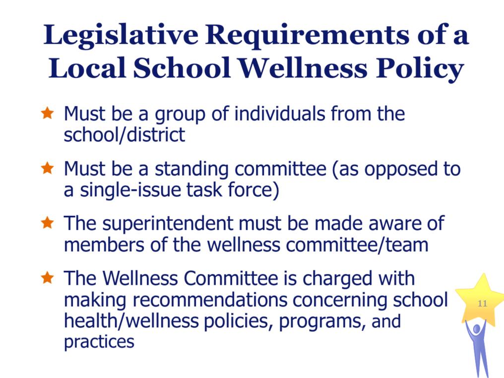 Legislative Requirements of a Local School Wellness Policy Must be a group of individuals from the school/district Must be a standing committee (as opposed to a single-issue task force) The