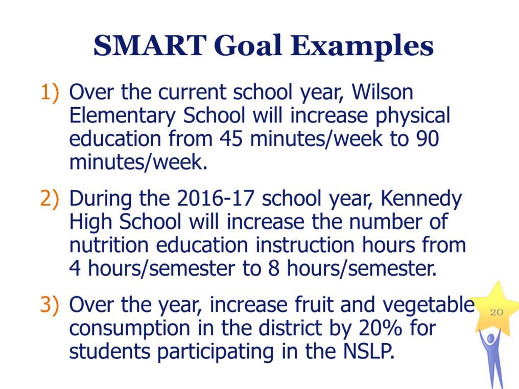 SMART Goal Examples 1) Over the current school year, Wilson Elementary School will increase physical education from 45 minutes/week to 90 minutes/week.
