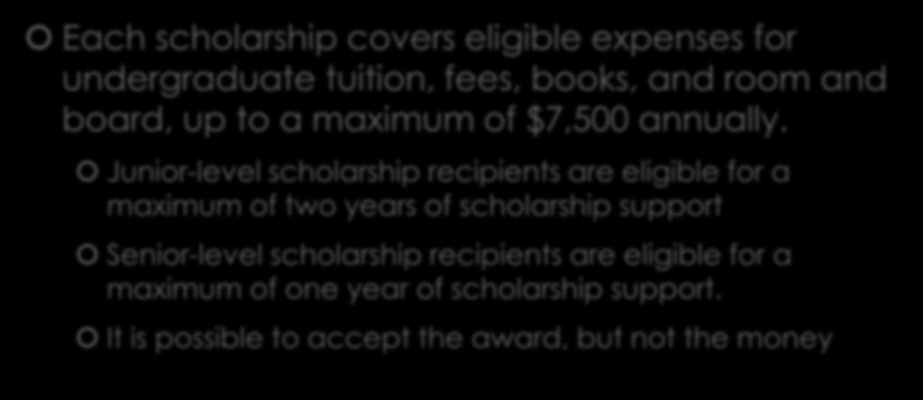 Scholarship Benefits Each scholarship covers eligible expenses for undergraduate tuition, fees, books, and room and board, up to a maximum of $7,500 annually.