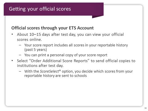 Slide 36 About 10 to 15 days after your test day you will be able to view your official scores online through your ETS Account.