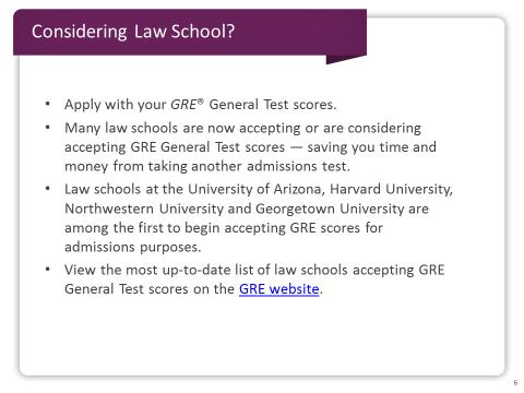 Slide 6 Are you considering law school? Many law schools are now accepting or considering accepting GRE General Test scores.