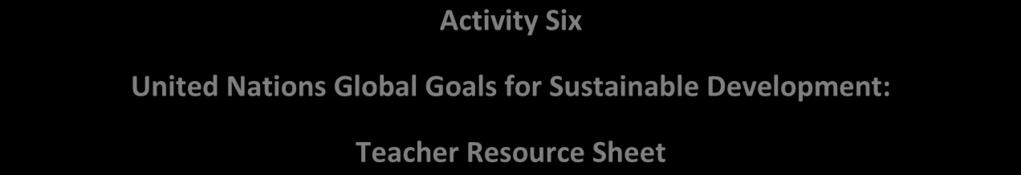 Activity Six United Nations Global Goals for Sustainable Development: Teacher Resource Sheet 1. End poverty 2. End hunger 3. Make sure everyone can live healthy lives 4.