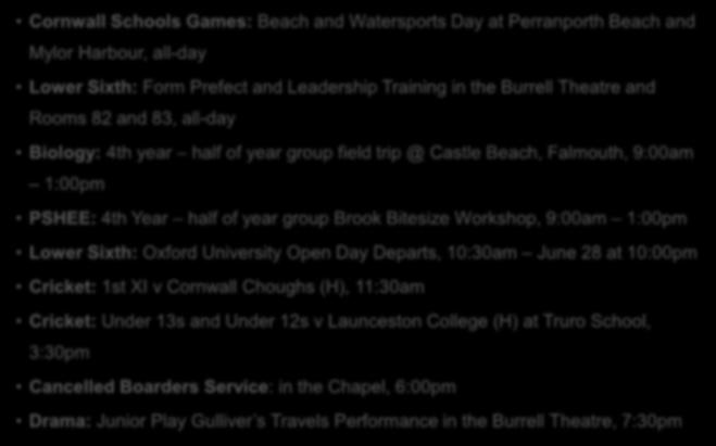 Wednesday 27 June Cornwall Schools Games: Beach and Watersports Day at Perranporth Beach and Mylor Harbour, all-day Lower Sixth: Form Prefect and Leadership Training in the Burrell Theatre and Rooms