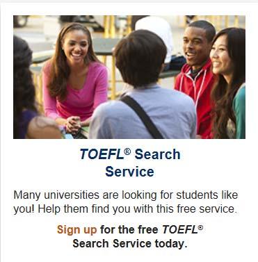 TOEFL Search Service TOEFL Search Service allows thousands of universities to find you based on criteria you have entered. Signing up is free!