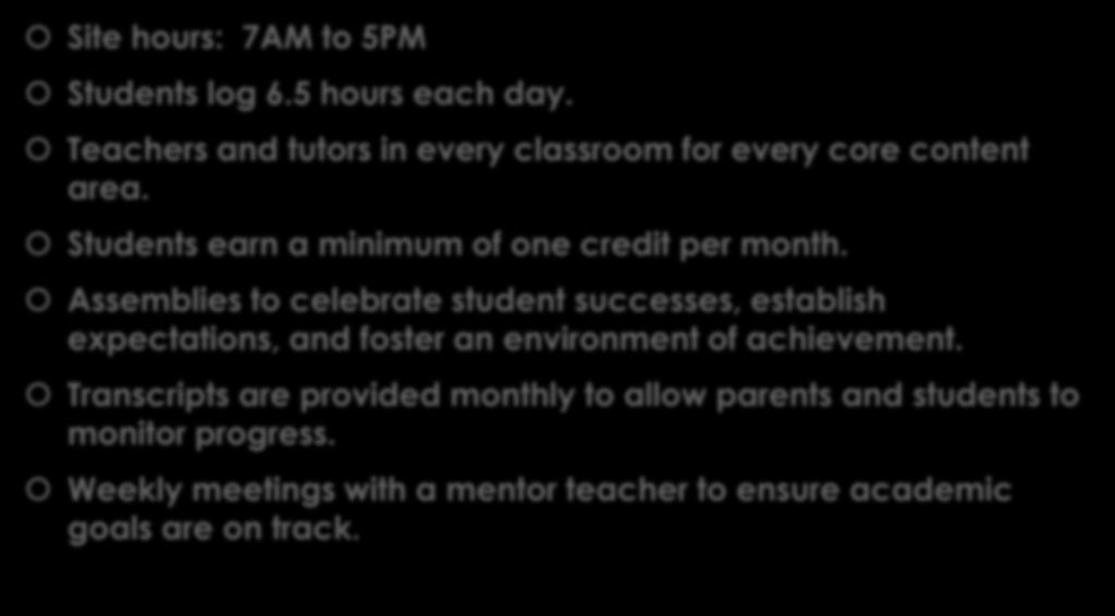Site Specifics: Site hours: 7AM to 5PM Students log 6.5 hours each day. Teachers and tutors in every classroom for every core content area. Students earn a minimum of one credit per month.