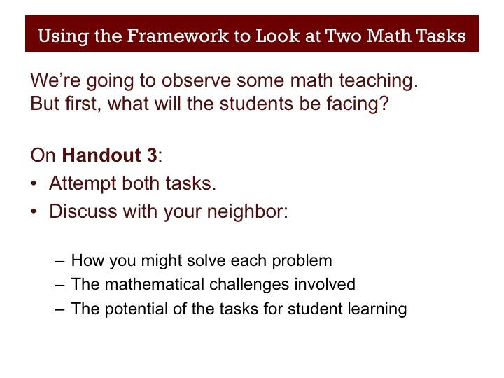 Using the Framework to Look at Two Math Tasks (15 minutes after 25 minutes) Slide 11 We re going to look at two short videos of teaching, as an exercise in observation.