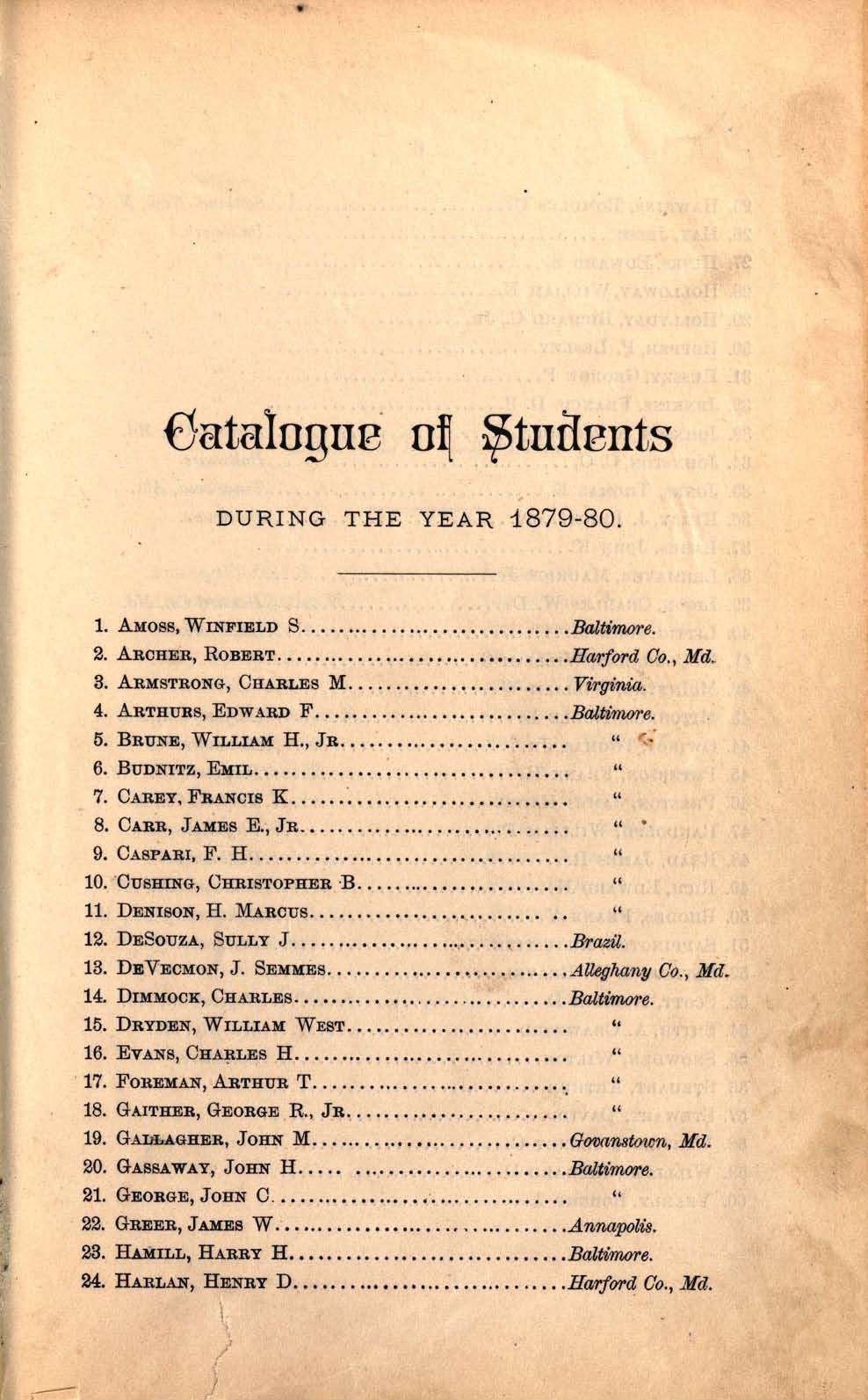 Catalogue of Students DURING THE YEAR 1879-80 1. AMOSS, WINFIELD S Baltimore. 2. ARCHER, ROBERT Harford Co., Md. 3. ARMSTRONG, CHARLES M Virginia. 4. ARTHURS, EDWARD F Baltimore, 5. BRUNE, WILLIAM H.