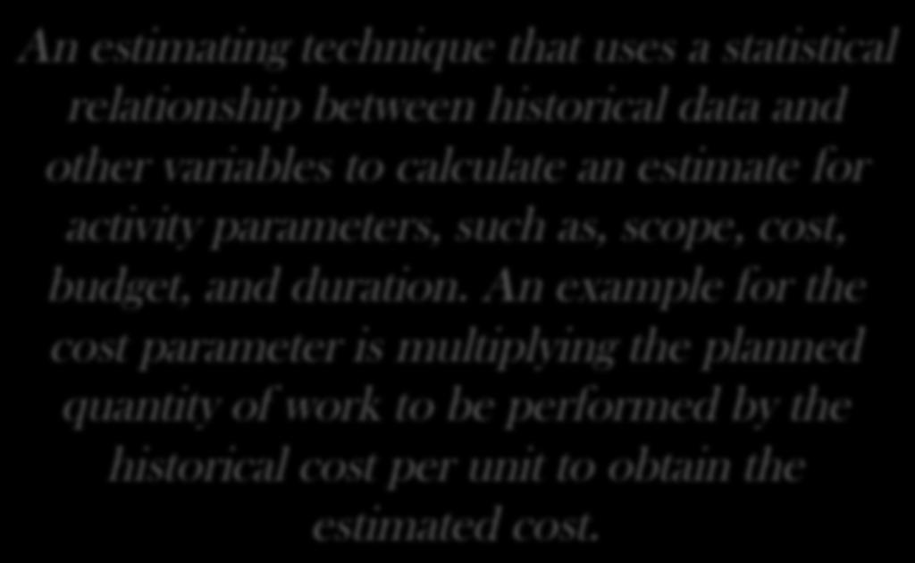 Parametric Estimating An estimating technique that uses a statistical relationship between historical data and other variables to calculate an estimate for activity parameters, such as,